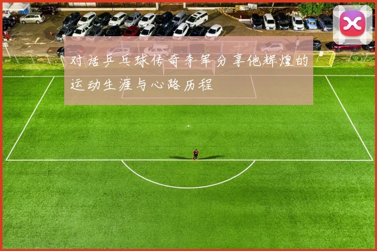 对话乒乓球传奇李军分享他辉煌的运动生涯与心路历程