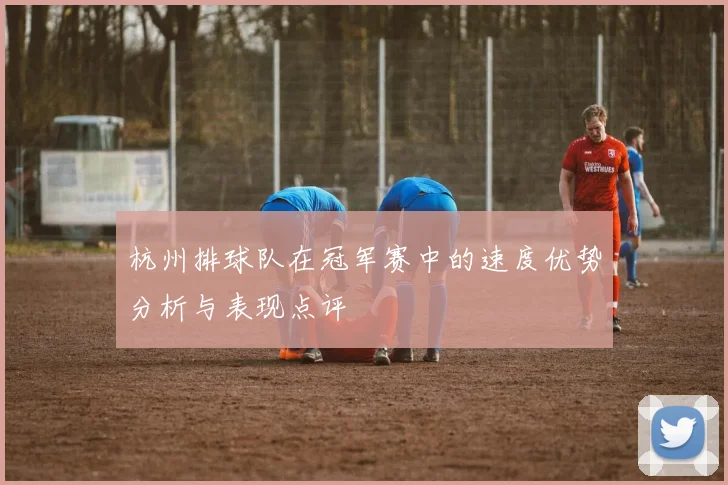 杭州排球队在冠军赛中的速度优势分析与表现点评