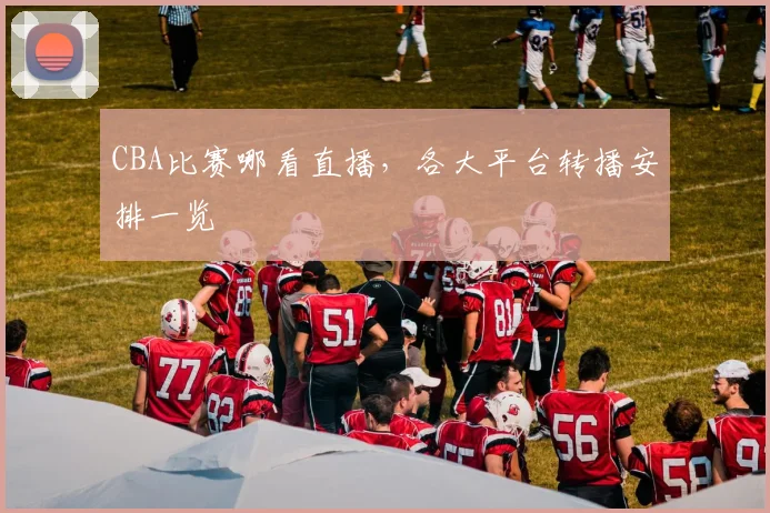 CBA比赛哪看直播，各大平台转播安排一览