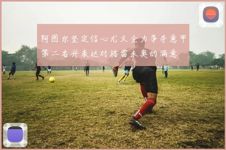 阿图尔坚定信心尤文全力争夺意甲第二名并表达对格雷米奥的满意